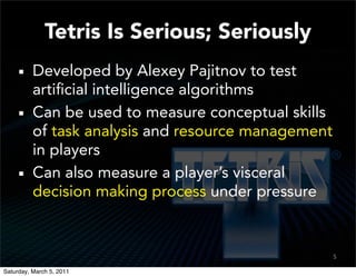 Tetris Is Serious; Seriously
          Developed by Alexey Pajitnov to test
          artiﬁcial intelligence algorithms
          Can be used to measure conceptual skills
          of task analysis and resource management
          in players
          Can also measure a player’s visceral
          decision making process under pressure


                                                     5

Saturday, March 5, 2011
 