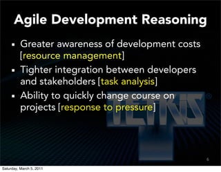 Agile Development Reasoning
          Greater awareness of development costs
          [resource management]
          Tighter integration between developers
          and stakeholders [task analysis]
          Ability to quickly change course on
          projects [response to pressure]




                                                   6

Saturday, March 5, 2011
 