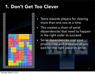 1. Don’t Get Too Clever

                          Tetris rewards players for clearing
                          more than one row at a time.
                          This creates a chain of serial
                          dependencies that need to happen
                          in the right order to succeed.
                          Serial dependencies cost your
                          project time and resources as you
                          wait for the right piece to arrive.




                                                                9
                                                                7

Saturday, March 5, 2011
 