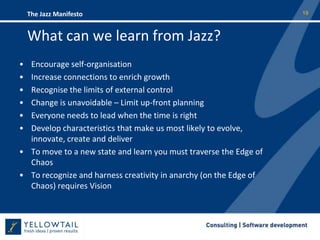 What can we learn from Jazz?Encourage self-organisationIncrease connections to enrich growthRecognise the limits of external controlChange is unavoidable – Limit up-front planning  Everyone needs to lead when the time is rightDevelop characteristics that make us most likely to evolve, innovate, create and deliverTo move to a new state and learn you must traverse the Edge of Chaos To recognize and harness creativity in anarchy (on the Edge of Chaos) requires Vision