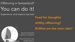 Offshoring in Switzerland?
You can do it!
Experience and lessons learned
Alexandre Masselot
midwatch, Switzerland
http://bit.ly/alex-mass
alex@midwat.ch
Food for thoughts:
A)Why offshoring?
B)What are the main risks?
 
