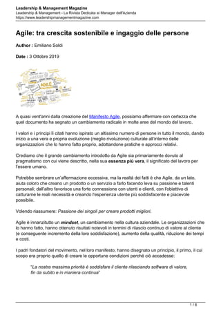 Leadership & Management Magazine
Leadership & Management - La Rivista Dedicata ai Manager dell'Azienda
https://www.leadershipmanagementmagazine.com
Agile: tra crescita sostenibile e ingaggio delle persone
Author : Emiliano Soldi
Date : 3 Ottobre 2019
A quasi vent'anni dalla creazione del Manifesto Agile, possiamo affermare con certezza che
quel documento ha segnato un cambiamento radicale in molte aree del mondo del lavoro.
I valori e i principi lì citati hanno ispirato un altissimo numero di persone in tutto il mondo, dando
inizio a una vera e propria evoluzione (meglio rivoluzione) culturale all’interno delle
organizzazioni che lo hanno fatto proprio, adottandone pratiche e approcci relativi.
Crediamo che il grande cambiamento introdotto da Agile sia primariamente dovuto al
pragmatismo con cui viene descritto, nella sua essenza più vera, il significato del lavoro per
l’essere umano.
Potrebbe sembrare un’affermazione eccessiva, ma la realtà dei fatti è che Agile, da un lato,
aiuta coloro che creano un prodotto o un servizio a farlo facendo leva su passione e talenti
personali; dall’altro favorisce una forte connessione con utenti e clienti, con l'obiettivo di
catturarne le reali necessità e creando l'esperienza utente più soddisfacente e piacevole
possibile.
Volendo riassumere: Passione dei singoli per creare prodotti migliori.
Agile è innanzitutto un mindset, un cambiamento nella cultura aziendale. Le organizzazioni che
lo hanno fatto, hanno ottenuto risultati notevoli in termini di rilascio continuo di valore al cliente
(e conseguente incremento della loro soddisfazione), aumento della qualità, riduzione dei tempi
e costi.
I padri fondatori del movimento, nel loro manifesto, hanno disegnato un principio, il primo, il cui
scopo era proprio quello di creare le opportune condizioni perché ciò accadesse:
“La nostra massima priorità è soddisfare il cliente rilasciando software di valore,
fin da subito e in maniera continua”
1 / 6
 