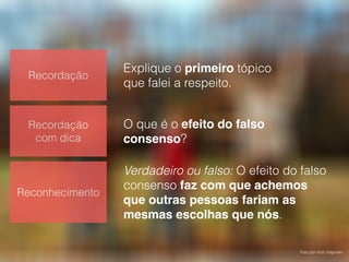 Foto por nick chapman.
Recordação
Recordação
com dica
Reconhecimento
Explique o primeiro tópico
que falei a respeito.
O que é o efeito do falso
consenso?
Verdadeiro ou falso: O efeito do falso
consenso faz com que achemos
que outras pessoas fariam as
mesmas escolhas que nós.
 