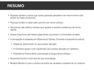 • Pessoas tendem a achar que outras pessoas percebem da mesma forma elas
(Efeito do Falso Consenso).
• Pessoas tendem a optar pelo caminho do menor esforço.
• Heurísticas são atalhos mentais que ajudam a resolver problemas de forma
rápida.
• Vieses Cognitivos são falsos julgamentos que levam a conclusões erradas.
• A percepção é baseada em Objetivos & Tarefas, Contexto e Experiência prévia.
• Objetivos determinam no que prestar atenção.
• O Contexto ajuda a tirar signiﬁcado sem prestar atenção em detalhes.
• Experiência Prévia afeta a percepção e exige menos esforço.
• Reconhecimento é mais fácil do que recordação.
• Modelo Mental é o que o usuário acredita ser verdade a respeito de um sistema.
RESUMO
 