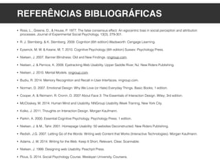 REFERÊNCIAS BIBLIOGRÁFICAS
• Ross, L., Greene, D., & House, P. 1977. The false consensus effect: An egocentric bias in social perception and attribution
processes. Journal of Experimental Social Psychology, 13(3), 279-301.
• R. J. Sternberg. & K. Sternberg. 2009. Cognition (6th edition) Wadsworth: Cengage Learning.
• Eysenck, M, W. & Keane, M, T. 2010. Cognitive Psychology (6th edition) Sussex: Psychology Press.
• Nielsen, J. 2007. Banner Blindness: Old and New Findings. nngroup.com.
• Nielsen, J. & Pernice, K. 2009. Eyetracking Web Usability. Upper Saddle River, NJ: New Riders Publishing.
• Nielsen, J. 2010. Mental Models. nngroup.com.
• Budiu, R. 2014. Memory Recognition and Recall in User Interfaces. nngroup.com.
• Norman, D. 2007. Emotional Design: Why We Love (or Hate) Everyday Things. Basic Books; 1 edition.
• Cooper, A. & Reimann, R. Cronin, D. 2007 About Face 3: The Essentials of Interaction Design. Wiley; 3rd edition.
• McCloskey, M. 2014. Human Mind and Usability. NNGroup Usability Week Training, New York City.
• Kolko, J. 2011. Thoughts on Interaction Design. Morgan Kaufmann.
• Parkin, A. 2000. Essential Cognitive Psychology. Psychology Press; 1 edition.
• Nielsen, J. & M., Tahir. 2001. Homepage Usability: 50 websites Deconstructed. New Riders Publishing.
• Redish, J.G. 2007. Letting Go of the Words: Writing web Content that Works (Interactive Technologies). Morgan Kaufmann.
• Adams, J. W. 2014. Writing for the Web: Keep It Short, Relevant, Clear, Scannable.
• Nielsen, J. 1999. Designing web Usability. Peachpit Press.
• Plous, S. 2014. Social Psychology Course. Wesleyan University, Coursera.
 