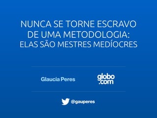 globo
.com
NUNCA SE TORNE ESCRAVO
DE UMA METODOLOGIA:
ELAS SÃO MESTRES MEDÍOCRES
Glaucia Peres
@gauperes
 