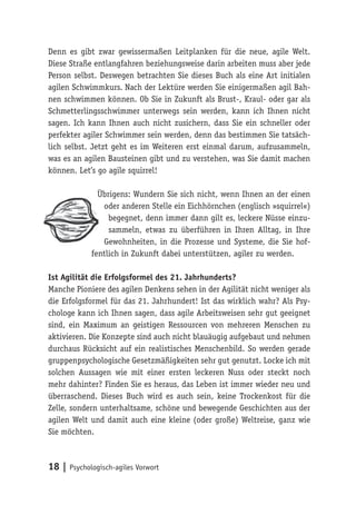 18 | Psychologisch-agiles Vorwort
Denn es gibt zwar gewissermaßen Leitplanken für die neue, agile Welt.
Diese Straße entlangfahren beziehungsweise darin arbeiten muss aber jede
Person selbst. Deswegen betrachten Sie dieses Buch als eine Art initialen
agilen Schwimmkurs. Nach der Lektüre werden Sie einigermaßen agil Bah-
nen schwimmen können. Ob Sie in Zukunft als Brust-, Kraul- oder gar als
Schmetterlingsschwimmer unterwegs sein werden, kann ich Ihnen nicht
sagen. Ich kann Ihnen auch nicht zusichern, dass Sie ein schneller oder
perfekter agiler Schwimmer sein werden, denn das bestimmen Sie tatsäch-
lich selbst. Jetzt geht es im Weiteren erst einmal darum, aufzusammeln,
was es an agilen Bausteinen gibt und zu verstehen, was Sie damit machen
können. Let’s go agile squirrel!
Übrigens: Wundern Sie sich nicht, wenn Ihnen an der einen
oder anderen Stelle ein Eichhörnchen (englisch »squirrel«)
begegnet, denn immer dann gilt es, leckere Nüsse einzu-
sammeln, etwas zu überführen in Ihren Alltag, in Ihre
Gewohnheiten, in die Prozesse und Systeme, die Sie hof-
fentlich in Zukunft dabei unterstützen, agiler zu werden.
Ist Agilität die Erfolgsformel des 21. Jahrhunderts?
Manche Pioniere des agilen Denkens sehen in der Agilität nicht weniger als
die Erfolgsformel für das 21. Jahrhundert! Ist das wirklich wahr? Als Psy-
chologe kann ich Ihnen sagen, dass agile Arbeitsweisen sehr gut geeignet
sind, ein Maximum an geistigen Ressourcen von mehreren Menschen zu
aktivieren. Die Konzepte sind auch nicht blauäugig aufgebaut und nehmen
durchaus Rücksicht auf ein realistisches Menschenbild. So werden gerade
gruppenpsychologische Gesetzmäßigkeiten sehr gut genutzt. Locke ich mit
solchen Aussagen wie mit einer ersten leckeren Nuss oder steckt noch
mehr dahinter? Finden Sie es heraus, das Leben ist immer wieder neu und
überraschend. Dieses Buch wird es auch sein, keine Trockenkost für die
Zelle, sondern unterhaltsame, schöne und bewegende Geschichten aus der
agilen Welt und damit auch eine kleine (oder große) Weltreise, ganz wie
Sie möchten.
 