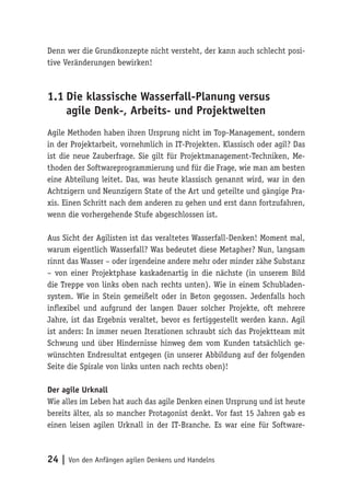 24 | Von den Anfängen agilen Denkens und Handelns
Denn wer die Grundkonzepte nicht versteht, der kann auch schlecht posi-
tive Veränderungen bewirken!
1.1	Die klassische Wasserfall-Planung versus
agile Denk-, Arbeits- und Projektwelten
Agile Methoden haben ihren Ursprung nicht im Top-Management, sondern
in der Projektarbeit, vornehmlich in IT-Projekten. Klassisch oder agil? Das
ist die neue Zauberfrage. Sie gilt für Projektmanagement-Techniken, Me-
thoden der Softwareprogrammierung und für die Frage, wie man am besten
eine Abteilung leitet. Das, was heute klassisch genannt wird, war in den
Achtzigern und Neunzigern State of the Art und geteilte und gängige Pra-
xis. Einen Schritt nach dem anderen zu gehen und erst dann fortzufahren,
wenn die vorhergehende Stufe abgeschlossen ist.
Aus Sicht der Agilisten ist das veraltetes Wasserfall-Denken! Moment mal,
warum eigentlich Wasserfall? Was bedeutet diese Metapher? Nun, langsam
rinnt das Wasser – oder irgendeine andere mehr oder minder zähe Substanz
– von einer Projektphase kaskadenartig in die nächste (in unserem Bild
die Treppe von links oben nach rechts unten). Wie in einem Schubladen-
system. Wie in Stein gemeißelt oder in Beton gegossen. Jedenfalls hoch
inflexibel und aufgrund der langen Dauer solcher Projekte, oft mehrere
Jahre, ist das Ergebnis veraltet, bevor es fertiggestellt werden kann. Agil
ist anders: In immer neuen Iterationen schraubt sich das Projektteam mit
Schwung und über Hindernisse hinweg dem vom Kunden tatsächlich ge-
wünschten Endresultat entgegen (in unserer Abbildung auf der folgenden
Seite die Spirale von links unten nach rechts oben)!
Der agile Urknall
Wie alles im Leben hat auch das agile Denken einen Ursprung und ist heute
bereits älter, als so mancher Protagonist denkt. Vor fast 15 Jahren gab es
einen leisen agilen Urknall in der IT-Branche. Es war eine für Software-
 
