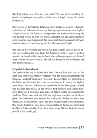 Von den Anfängen agilen Denkens und Handelns | 27
Das Wort »über« meint hier, dass der zweite Teil zwar nicht unwichtig ist,
jedoch nachgelagert sein sollte und den ersten Aspekt keinesfalls domi-
nieren darf.
Hintergrund ist die leidvolle Erfahrung vieler Softwareentwickler, dass oft-
mals Prozesse, Dokumentations- und Vertragsfragen sowie der ursprünglich
aufgesetzten zentrale Projektplan Gegenstand der Auseinandersetzung mit
dem Kunden waren. Zu weit weg war das Menschliche, die Kommunikation
untereinander, das Engagement für tatsächlich funktionierende Software
sowie der konstruktive Umgang mit Veränderungen im Projekt.
Das wollten die Verfasser des Agilen Manifests ändern und sie haben da-
mit eine fundamental neue Form des Arbeitens initiiert, und vermutlich
wussten sie damals nicht, was sie damit alles in Bewegung gebracht haben!
Aber schauen wir doch einmal, wie sich die Situation währenddessen bei
uns dargestellt hat …
Zeitgleich in Deutschland
Was passierte bei uns in Deutschland 2001? Da war doch was? Am 29. Ja-
nuar 2001 schrieb das manager magazin »Aus für das Entertainmentportal
Maxdome« und griff damit dem Platzen der Dotcom-Blase vor. Vorbei waren
die Zeiten der Euphorie des ersten Internetbooms, in denen fast täglich
neue Shops, Content-Anbieter und Spiele-Kanäle ins Netz gingen. Vorbei
war plötzlich eine Phase, in der Verlage, Medienhäuser und Firmen Hun-
derte Millionen D-Mark (der Euro kam erst 2002!) in ihre Internetauftritte
steckten. Vorbei war auch die Zeit der digitalen europäischen Großpro-
jekte. Dies bedeutete zum Beispiel für fünfzig Mitarbeiter von Kirch New
Media, dass sie von einem Tag auf den anderen ihre Büros räumen mussten.
Und dies bedeutete für viele andere jungen Internet-Firmen aus dieser Zeit
des Web 1.0 das sofortige Ende, denn diese waren Teil der Projekte, die es
plötzlich nicht mehr gab.
 