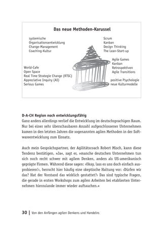 30 | Von den Anfängen agilen Denkens und Handelns
D-A-CH Region noch entwicklungsfähig
Ganz anders allerdings verlief die Entwicklung im deutschsprachigen Raum.
Nur bei einer sehr überschaubaren Anzahl aufgeschlossener Unternehmen
kamen in den letzten Jahren die sogenannten agilen Methoden in der Soft-
wareentwicklung zum Einsatz.
Auch mein Gesprächspartner, der Agilitätscoach Robert Misch, kann diese
Tendenz bestätigen. »Ja«, sagt er, »manche deutschen Unternehmen tun
sich noch recht schwer mit agilem Denken, anders als US-amerikanisch
geprägte Firmen. Während diese sagen: ›Okay, lass es uns doch einfach aus-
probieren!‹, herrscht hier häufig eine skeptische Haltung vor: ›Dürfen wir
das? Hat der Vorstand das wirklich gestattet?‹ Das sind typische Fragen,
die gerade in ersten Workshops zum agilen Arbeiten bei etablierten Unter-
nehmen hierzulande immer wieder auftauchen.«
systemische
Organisationsentwicklung
Change-Management
Coaching-Kultur
World-Cafe
Open Space
Real Time Strategie Change (RTSC)
Appreciative Inquiry (AI)
Serious Games
Scrum
Kanban
Design Thinking
The Lean-Start-up
Agile Games
Kanban
Retrospektiven
Agile Transitions
positive Psychologie
neue Kulturmodelle
Das neue Methoden-Karussel
 