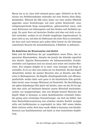 Von den Anfängen agilen Denkens und Handelns | 31
Warum das so ist, kann wohl niemand genau sagen. Vielleicht ist die Do-
minanz von Perfektionsdenken verbunden mit einer Portion altem Obrig-
keitsdenken. Während die USA schon immer von einer großen Offenheit
gegenüber neuen Entwicklungen und einer großen Bereitschaft, neue,
erfolgsversprechende Dinge auszuprobieren, gekennzeichnet waren, wird
unser Kulturraum von Ordnungssinn und dem Streben nach Perfektion ge-
prägt. Ein guter Stern auf deutschen Straßen wird eben mal nicht so ein-
fach entwickelt, sondern ist ein Produkt langjähriger Ingenieurskunst. Es
passt nicht zu uns, mal eben ein Elektroauto wie einen Tesla zu entwickeln,
der dann auch noch bewusst ganz anders daher kommt als alle bisherigen
ordentlichen Versuche der Automobilindustrie, E-Mobilität zu definieren.
Die Bedürfnisse der Wissenswerker sind ähnlich
Dabei sind die Bedürfnisse der gut ausgebildeten neuen Eliten, den so-
genannten Wissenswerkern, diesseits wie jenseits des Atlantiks eigentlich
sehr ähnlich. Typische Wissensarbeiter wie Softwareentwickler, Produkt-
entwickler und Ingenieure sind nun einmal auch immer sehr kreative Men-
schen. Ihre ureigene Aufgabe ist es meist, neue Lösungen und Dinge zu
erschaffen. Es ist nur eben eine andere Art von Kreativität. Bei dem Begriff
»Kreativität« denken die meisten Menschen eher an Künstler oder Men-
schen in Werbeagenturen. Die Begriffe »Kreativgesellschaft« und »Wissens-
gesellschaft« werden daher auch gerne in die künstlerische Ecke gerückt,
dabei beruht unser heutiger Wohlstand auf Kreativität. Die Beschäftigung
mit agilem Gedankengut fällt gleich viel leichter, wenn wir den Ort für Agi-
lität eben nicht auf bestimmte Bereiche unserer Wirtschaft beschränken,
sondern uns vergegenwärtigen, dass zum Beispiel kreative Menschen den
Begriff »Made in Germany« zu einem Qualitätszeichen entwickelt haben.
Das gelang unter schwierigen Voraussetzungen, war doch das Kalkül, dass
diese Herkunftskennzeichnung eine scheinbar mindere Qualität anzeigen
sollte und Großbritannien so ursprünglich im Jahre 1887 seinen lokalen
Markt schützen wollte. Doch dann wurde »Made in Germany« vom Handels-
hemmnis zum Qualitätsmerkmal und damit zu einer kostenfreien Empfeh-
lung.
 