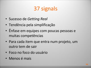 37 signals Sucesso de  Getting Real Tendência pela simplificação Ênfase em equipes com poucas pessoas e muitas competências Para cada item que entra num projeto, um outro tem de sair Foco no foco do usuário Menos é mais 