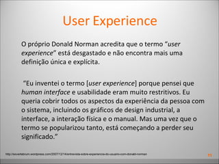 User Experience O próprio Donald Norman acredita que o termo “ user experience ” está desgastado e não encontra mais uma definição única e explícita.  “ Eu inventei o termo [ user experience ] porque pensei que  human interface  e usabilidade eram muito restritivos. Eu queria cobrir todos os aspectos da experiência da pessoa com o sistema, incluindo os gráficos de design industrial, a interface, a interação física e o manual. Mas uma vez que o termo se popularizou tanto, está começando a perder seu significado.” http://exvertebrum.wordpress.com/2007/12/14/entrevista-sobre-experiencia-do-usuario-com-donald-norman 