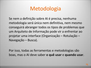 Metodologia Se nem a definição sobre AI é precisa, nenhuma metodologia será única nem definitiva, nem mesmo conseguirá abranger todos os tipos de problemas que um Arquiteto de Informação pode vir a enfrentar ao projetar uma interface ( Organização – Rotulação – Navegação – Busca ). Por isso, todas as ferramentas e metodologias são boas, mas o AI deve saber  o quê usar  e  quando usar . 