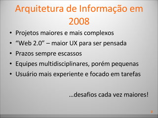 Arquitetura de Informação em 2008 Projetos maiores e mais complexos “ Web 2.0” – maior UX para ser pensada Prazos sempre escassos Equipes multidisciplinares, porém pequenas Usuário mais experiente e focado em tarefas … desafios cada vez maiores! 