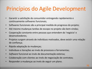 Princípios do Agile Development Garantir a satisfação do consumidor entregando rapidamente e continuamente softwares funcionais;  Softwares funcionais são a principal medida de progresso do projeto;  Até mesmo mudanças tardias de escopo no projeto são bem-vindas; Cooperação constante entre pessoas que entendem do 'negócio' e desenvolvedores;  Projetos surgem através de indivíduos motivados, deve existir uma relação de confiança; Rápida adaptação às mudanças; Indivíduos e iterações ao invés de processos e ferramentas; Software  funcional ao invés de documentação extensa; Colaboração com clientes ao invés de negociação de contratos; Responder a mudanças ao invés de seguir um plano. 