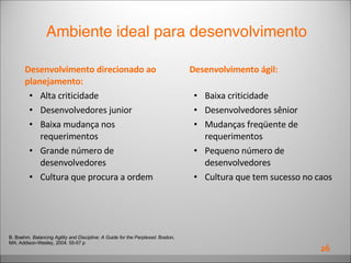 Desenvolvimento direcionado ao planejamento: Alta criticidade  Desenvolvedores junior  Baixa mudança nos requerimentos  Grande número de desenvolvedores  Cultura que procura a ordem Desenvolvimento ágil: Baixa criticidade  Desenvolvedores sênior  Mudanças freqüente de requerimentos  Pequeno número de desenvolvedores  Cultura que tem sucesso no caos B. Boehm.  Balancing Agility and Discipline: A Guide for the Perplexed . Boston, MA: Addison-Wesley, 2004. 55-57 p Ambiente ideal para desenvolvimento 