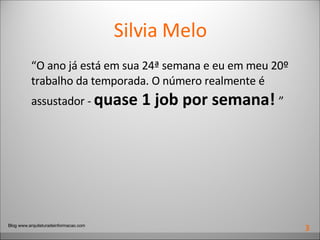 Silvia Melo “ O ano já está em sua 24ª semana e eu em meu 20º trabalho da temporada. O número realmente é assustador -  quase 1 job por semana!   ” Blog www.arquiteturadeinformacao.com 