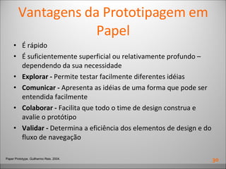 Vantagens da Prototipagem em Papel É rápido É suficientemente superficial ou relativamente profundo – dependendo da sua necessidade Explorar -  Permite testar facilmente diferentes idéias Comunicar -  Apresenta as idéias de uma forma que pode ser entendida facilmente Colaborar -  Facilita que todo o time de design construa e avalie o protótipo Validar -  Determina a eficiência dos elementos de design e do fluxo de navegação Paper Prototype. Guilhermo Reis. 2004. 