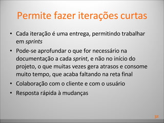 Permite fazer iterações curtas Cada iteração é uma entrega, permitindo trabalhar em  sprints Pode-se aprofundar o que for necessário na documentação a cada  sprint , e não no início do projeto, o que muitas vezes gera atrasos e consome muito tempo, que acaba faltando na reta final Colaboração com o cliente e com o usuário Resposta rápida à mudanças 