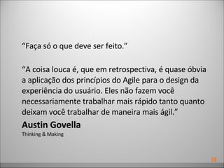 “ Faça só o que deve ser feito.” “ A coisa louca é, que em retrospectiva, é quase óbvia a aplicação dos princípios do Agile para o design da experiência do usuário. Eles não fazem você necessariamente trabalhar mais rápido tanto quanto deixam você trabalhar de maneira mais ágil.” Austin Govella Thinking & Making 