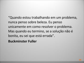 “ Quando estou trabalhando em um problema, nunca penso sobre beleza. Eu penso unicamente em como resolver o problema. Mas quando eu termino, se a solução não é bonita, eu sei que está errada”. Buckminster Fuller 