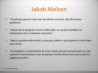 Jakob Nielsen “ As pessoas querem sites que vão direto ao ponto, elas têm pouca paciência”.  “ Apesar de os designers terem melhorado, os usuários também se habituaram com o ambiente interativo”. “ Agora, quando estão online, as pessoas sabem o que querem e como fazer para achar”. “ Os designers e proprietários dos sites ainda pensam que possuem um site especial e interessante e que as pessoas ficarão felizes com tudo o que for jogado para elas”. Em entrevista para a BBC. 