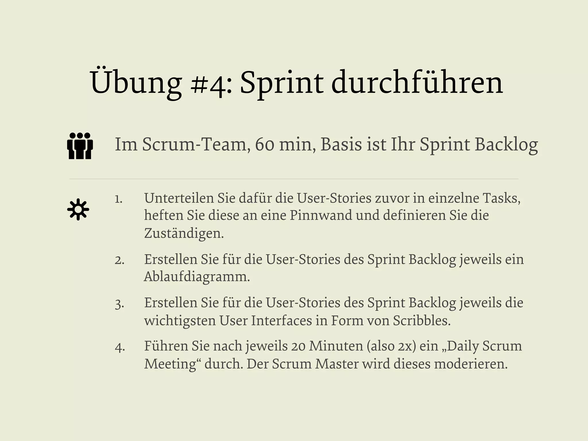 Übung #4: Sprint durchführen
Im Scrum-Team, 60 min, Basis ist Ihr Sprint Backlog
1. 

Unterteilen Sie dafür die User-Stories zuvor in einzelne Tasks,
heften Sie diese an eine Pinnwand und deﬁnieren Sie die
Zuständigen.

2. 

Erstellen Sie für die User-Stories des Sprint Backlog jeweils ein
Ablaufdiagramm.

3. 

Erstellen Sie für die User-Stories des Sprint Backlog jeweils die
wichtigsten User Interfaces in Form von Scribbles.

4. 

Führen Sie nach jeweils 20 Minuten (also 2x) ein „Daily Scrum
Meeting“ durch. Der Scrum Master wird dieses moderieren.

 