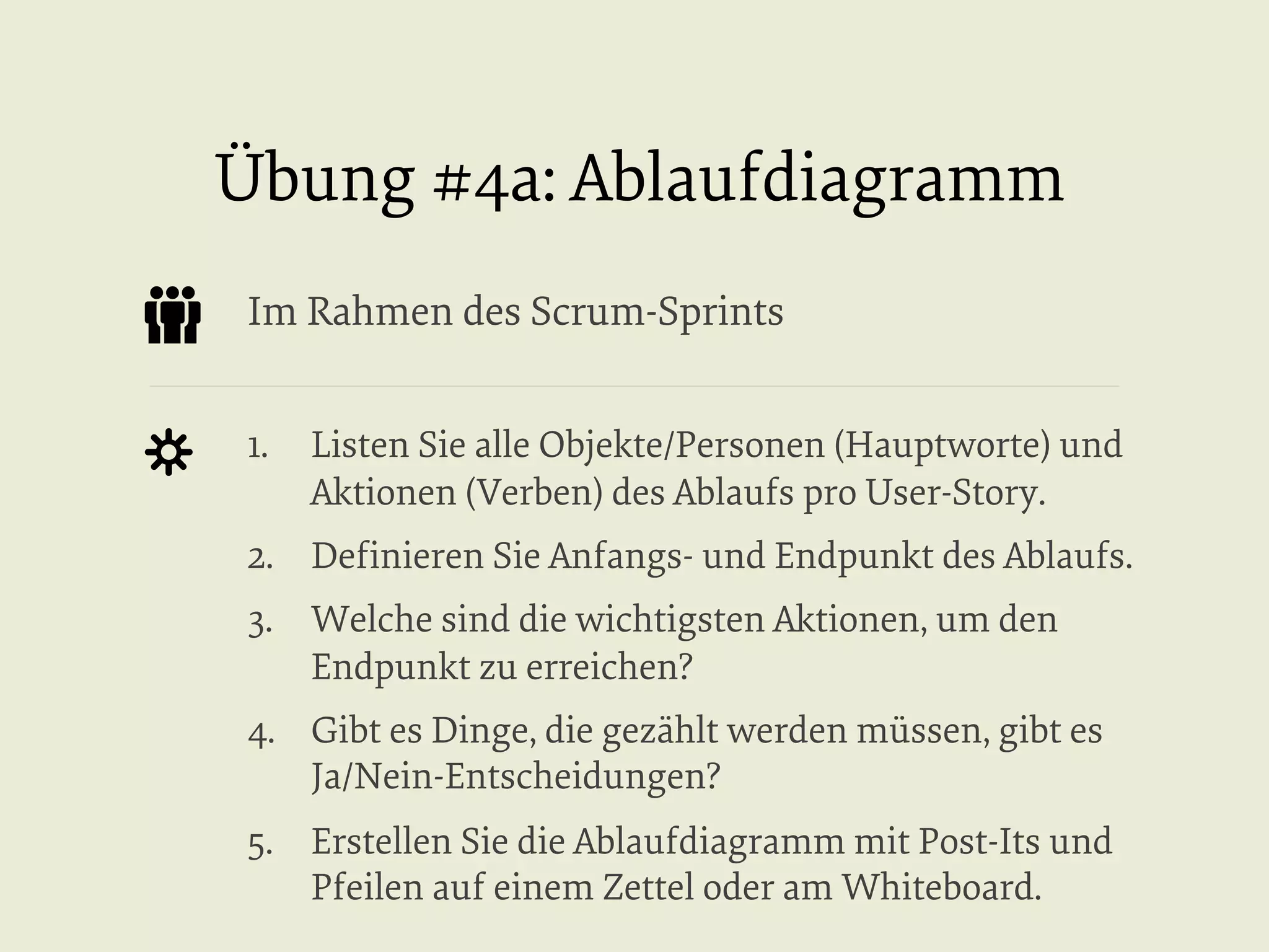 Übung #4a: Ablaufdiagramm
Im Rahmen des Scrum-Sprints
1.  Listen Sie alle Objekte/Personen (Hauptworte) und
Aktionen (Verben) des Ablaufs pro User-Story.
2.  Deﬁnieren Sie Anfangs- und Endpunkt des Ablaufs.
3.  Welche sind die wichtigsten Aktionen, um den
Endpunkt zu erreichen?
4.  Gibt es Dinge, die gezählt werden müssen, gibt es
Ja/Nein-Entscheidungen?
5.  Erstellen Sie die Ablaufdiagramm mit Post-Its und
Pfeilen auf einem Zettel oder am Whiteboard.

 