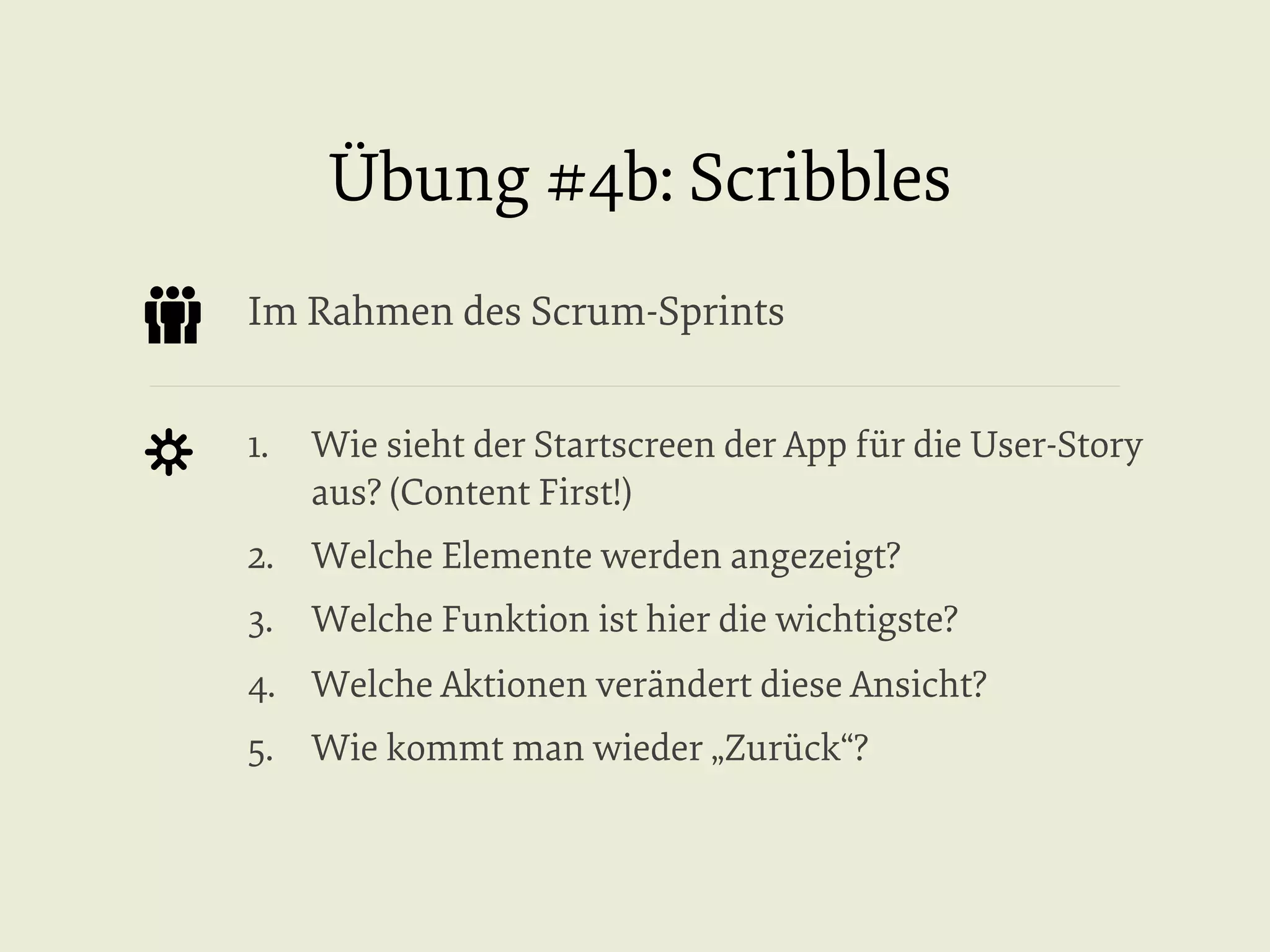 Übung #4b: Scribbles
Im Rahmen des Scrum-Sprints
1.  Wie sieht der Startscreen der App für die User-Story
aus? (Content First!)
2.  Welche Elemente werden angezeigt?
3.  Welche Funktion ist hier die wichtigste?
4.  Welche Aktionen verändert diese Ansicht?
5.  Wie kommt man wieder „Zurück“?

 