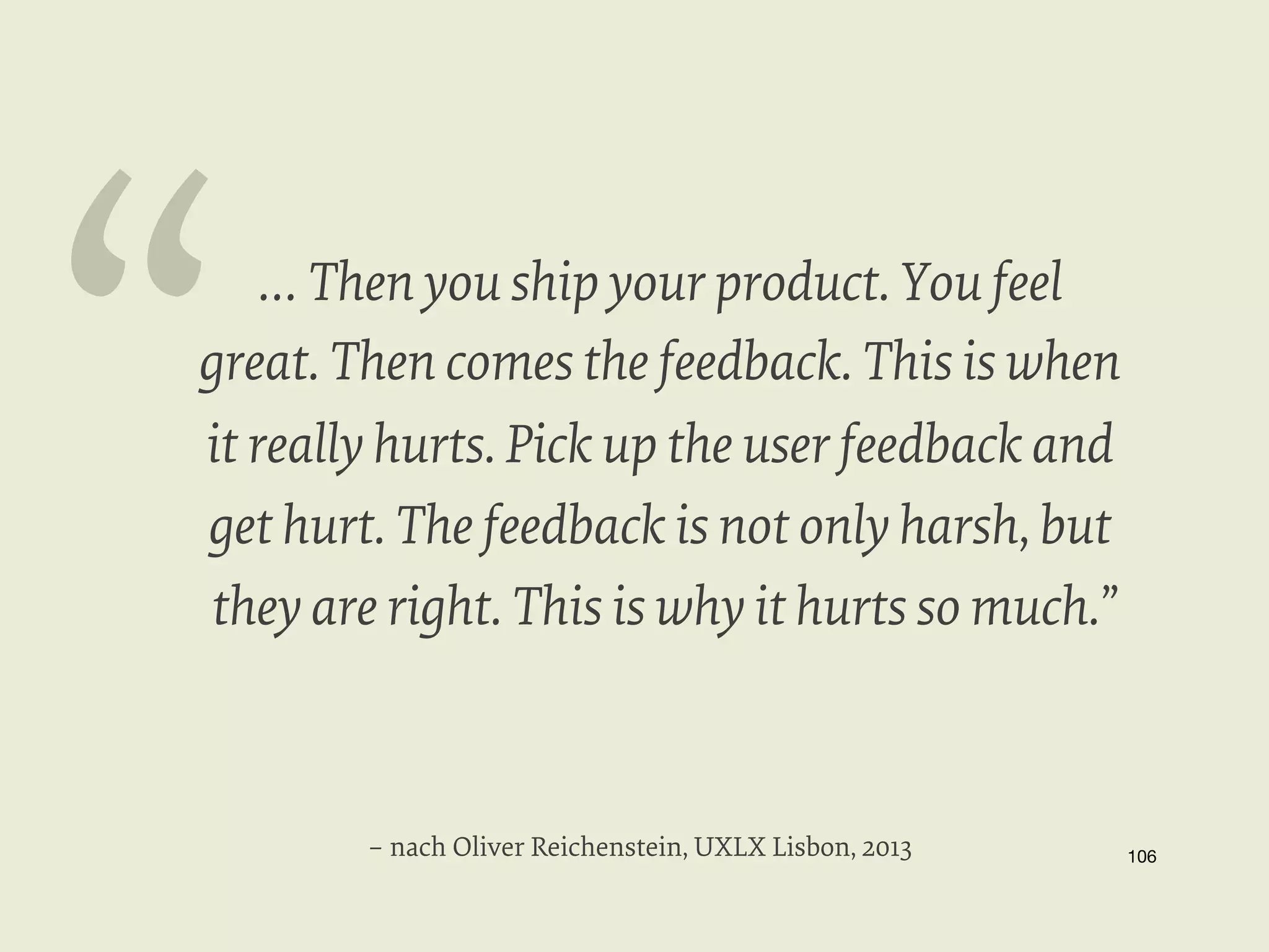 “

… Then you ship your product. You feel
great. Then comes the feedback. This is when
it really hurts. Pick up the user feedback and
get hurt. The feedback is not only harsh, but
they are right. This is why it hurts so much.”

– nach Oliver Reichenstein, UXLX Lisbon, 2013

106


 