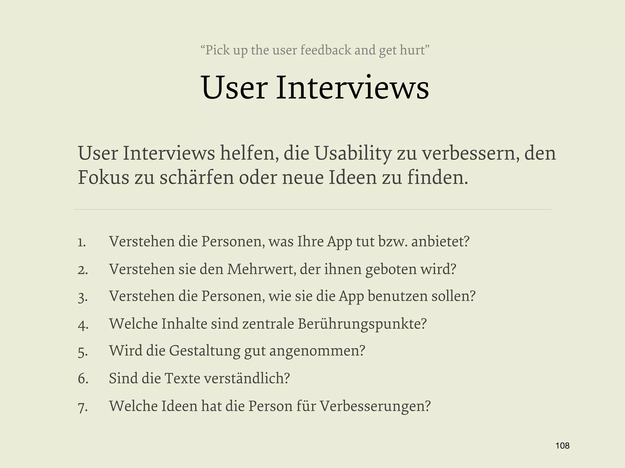 “Pick up the user feedback and get hurt”

User Interviews
User Interviews helfen, die Usability zu verbessern, den
Fokus zu schärfen oder neue Ideen zu ﬁnden.
1. 

Verstehen die Personen, was Ihre App tut bzw. anbietet?

2. 

Verstehen sie den Mehrwert, der ihnen geboten wird?

3. 

Verstehen die Personen, wie sie die App benutzen sollen?

4. 

Welche Inhalte sind zentrale Berührungspunkte?

5. 

Wird die Gestaltung gut angenommen?

6. 

Sind die Texte verständlich?

7. 

Welche Ideen hat die Person für Verbesserungen?
108


 