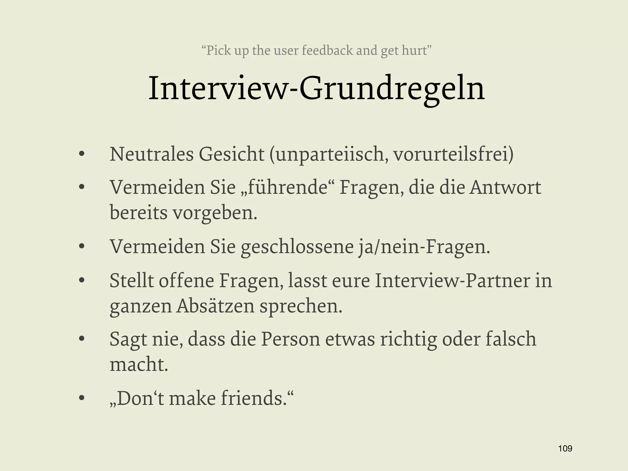 “Pick up the user feedback and get hurt”

Interview-Grundregeln
• 

Neutrales Gesicht (unparteiisch, vorurteilsfrei)

• 

Vermeiden Sie „führende“ Fragen, die die Antwort
bereits vorgeben.

• 

Vermeiden Sie geschlossene ja/nein-Fragen.

• 

Stellt offene Fragen, lasst eure Interview-Partner in
ganzen Absätzen sprechen.

• 

Sagt nie, dass die Person etwas richtig oder falsch
macht.

• 

„Don‘t make friends.“
109


 