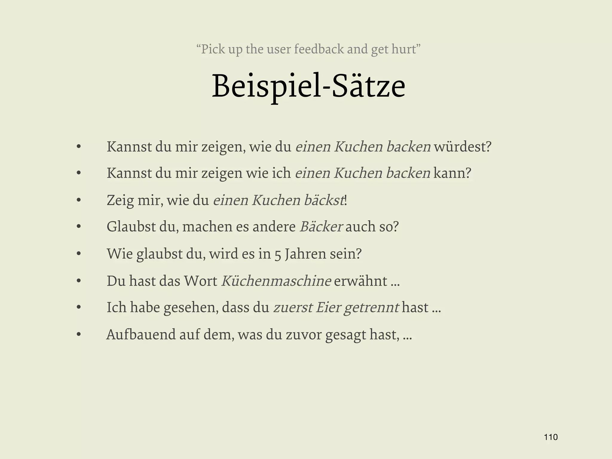 “Pick up the user feedback and get hurt”

Beispiel-Sätze
• 

Kannst du mir zeigen, wie du einen Kuchen backen würdest?

• 

Kannst du mir zeigen wie ich einen Kuchen backen kann?

• 

Zeig mir, wie du einen Kuchen bäckst!

• 

Glaubst du, machen es andere Bäcker auch so?

• 

Wie glaubst du, wird es in 5 Jahren sein?

• 

Du hast das Wort Küchenmaschine erwähnt ...

• 

Ich habe gesehen, dass du zuerst Eier getrennt hast ...

• 

Aufbauend auf dem, was du zuvor gesagt hast, ...

110


 