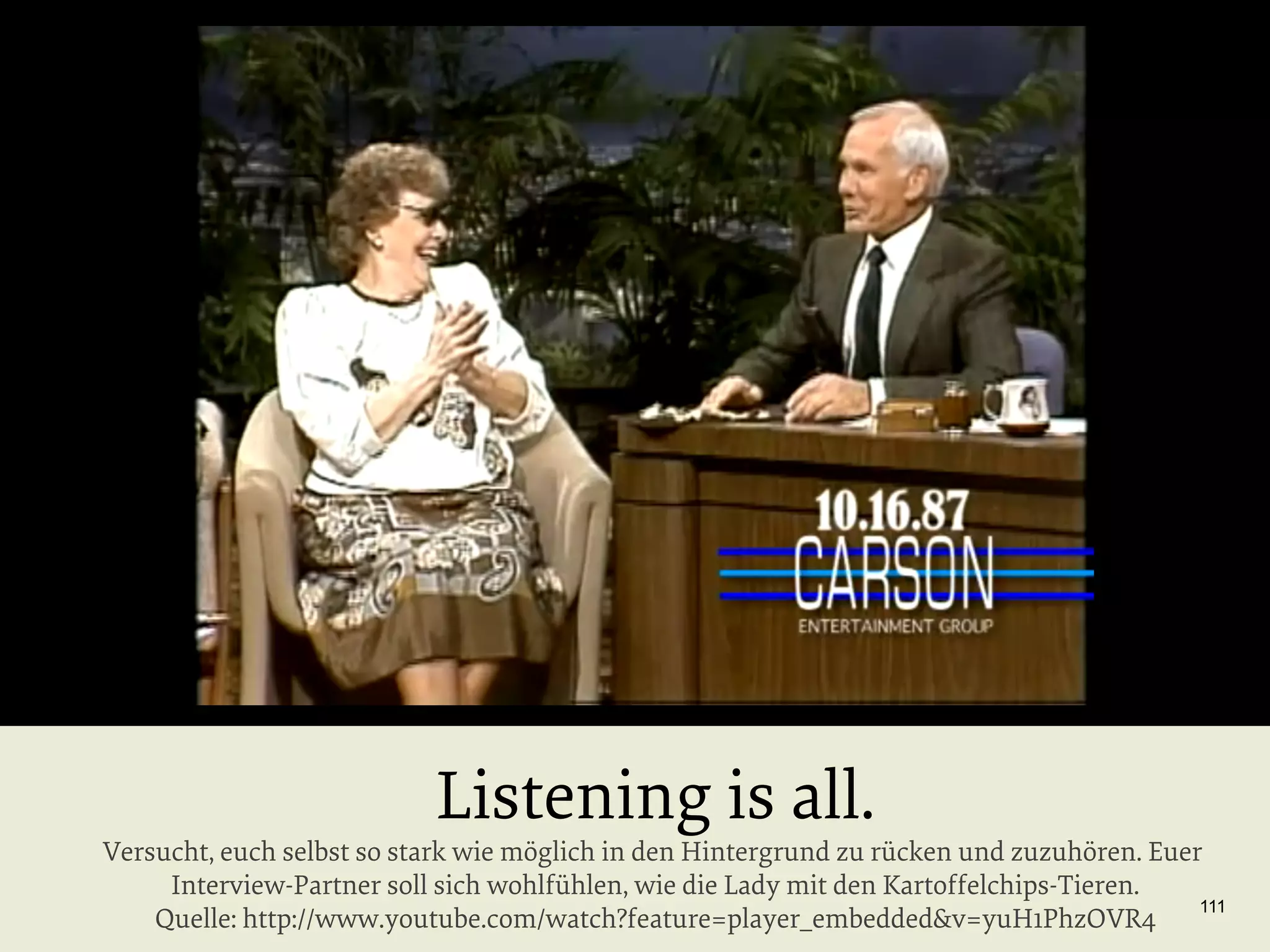 Listening is all.

Versucht, euch selbst so stark wie möglich in den Hintergrund zu rücken und zuzuhören. Euer
Interview-Partner soll sich wohlfühlen, wie die Lady mit den Kartoffelchips-Tieren.
111
Quelle: http://www.youtube.com/watch?feature=player_embedded&v=yuH1PhzOVR4

 