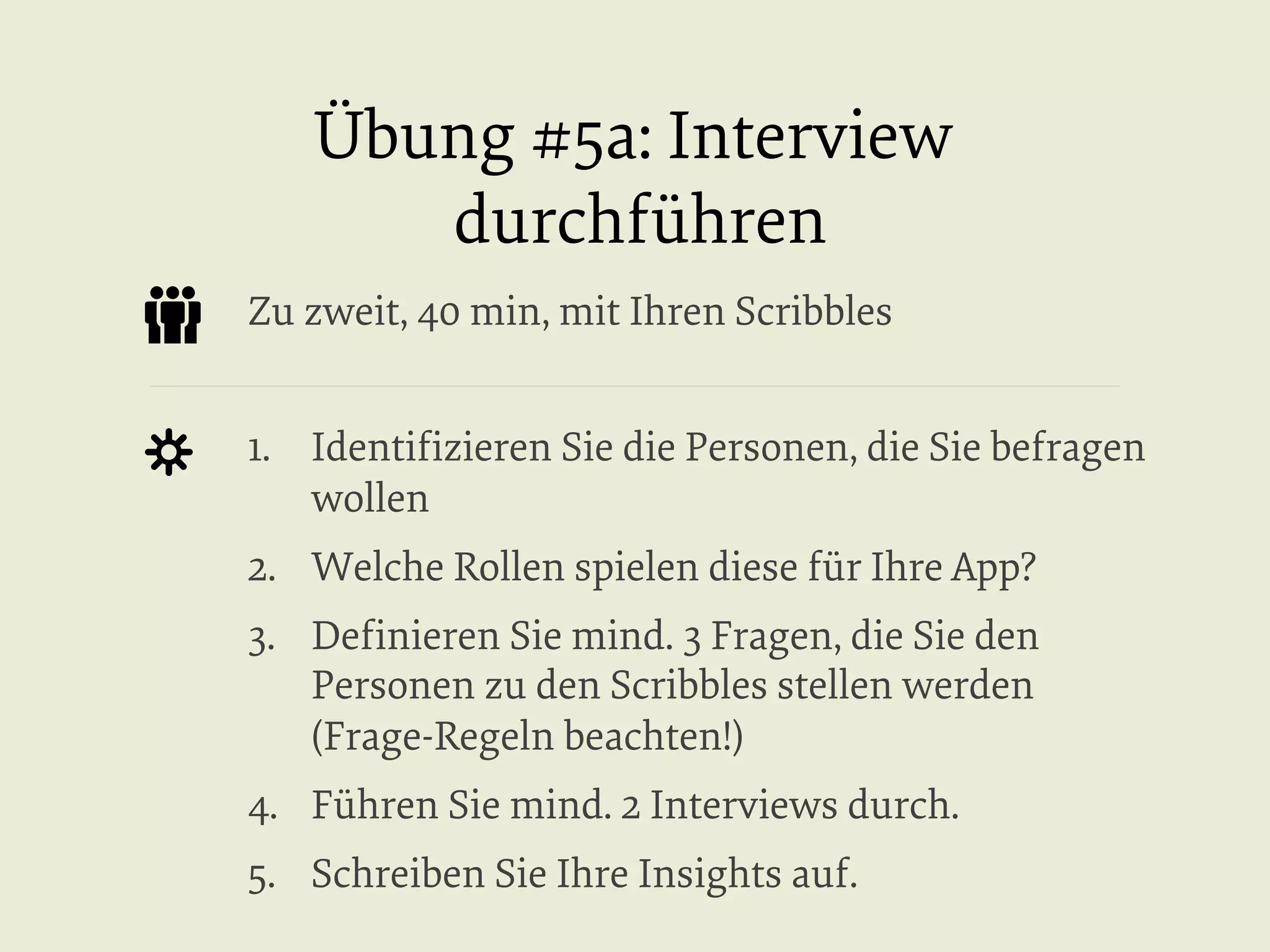Übung #5a: Interview
durchführen
Zu zweit, 40 min, mit Ihren Scribbles
1.  Identiﬁzieren Sie die Personen, die Sie befragen
wollen
2.  Welche Rollen spielen diese für Ihre App?
3.  Deﬁnieren Sie mind. 3 Fragen, die Sie den
Personen zu den Scribbles stellen werden
(Frage-Regeln beachten!)
4.  Führen Sie mind. 2 Interviews durch.
5.  Schreiben Sie Ihre Insights auf.

 