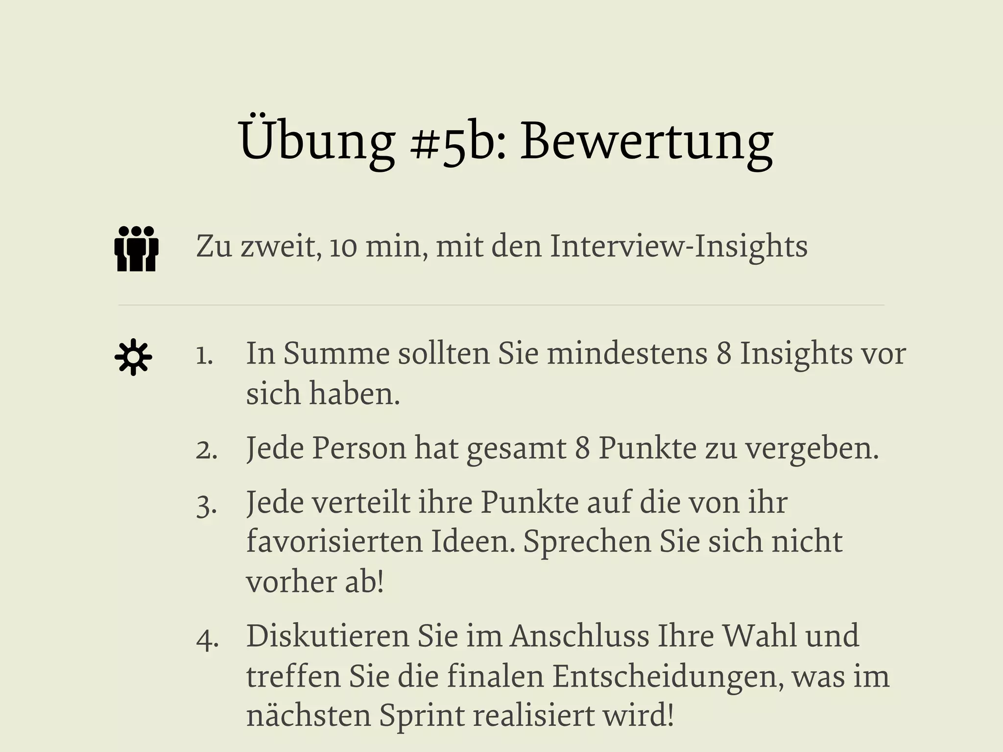 Übung #5b: Bewertung
Zu zweit, 10 min, mit den Interview-Insights
1.  In Summe sollten Sie mindestens 8 Insights vor
sich haben.
2.  Jede Person hat gesamt 8 Punkte zu vergeben.
3.  Jede verteilt ihre Punkte auf die von ihr
favorisierten Ideen. Sprechen Sie sich nicht
vorher ab!
4.  Diskutieren Sie im Anschluss Ihre Wahl und
treffen Sie die ﬁnalen Entscheidungen, was im
nächsten Sprint realisiert wird!

 