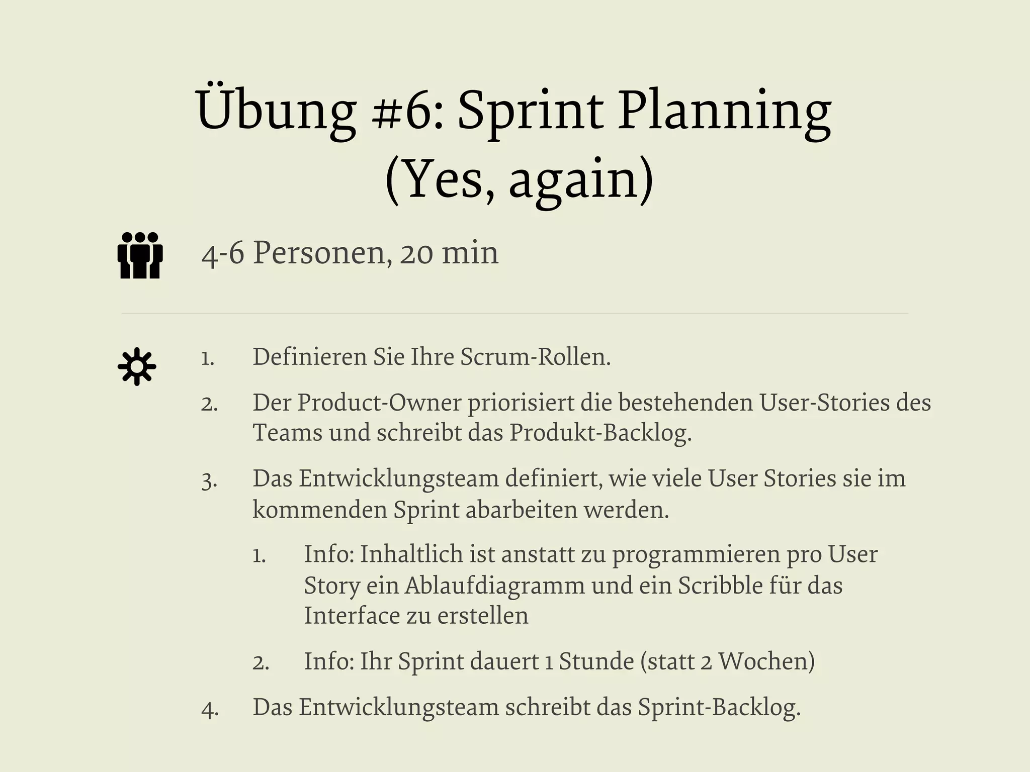 Übung #6: Sprint Planning
(Yes, again)
4-6 Personen, 20 min
1. 

Deﬁnieren Sie Ihre Scrum-Rollen.

2. 

Der Product-Owner priorisiert die bestehenden User-Stories des
Teams und schreibt das Produkt-Backlog.

3. 

Das Entwicklungsteam deﬁniert, wie viele User Stories sie im
kommenden Sprint abarbeiten werden.
1. 

2. 
4. 

Info: Inhaltlich ist anstatt zu programmieren pro User
Story ein Ablaufdiagramm und ein Scribble für das
Interface zu erstellen
Info: Ihr Sprint dauert 1 Stunde (statt 2 Wochen)

Das Entwicklungsteam schreibt das Sprint-Backlog.

 