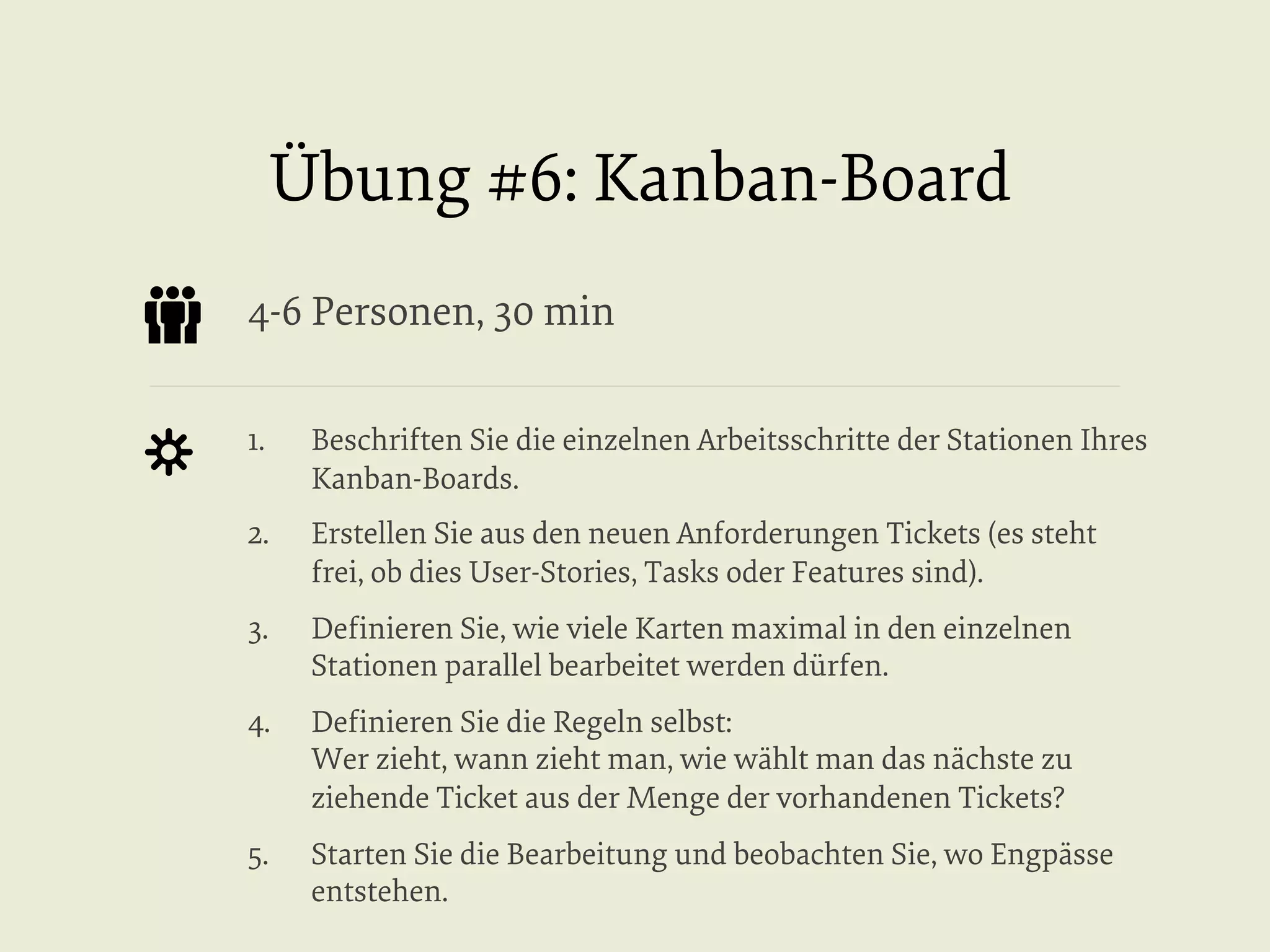 Übung #6: Kanban-Board
4-6 Personen, 30 min
1. 

Beschriften Sie die einzelnen Arbeitsschritte der Stationen Ihres
Kanban-Boards.

2. 

Erstellen Sie aus den neuen Anforderungen Tickets (es steht
frei, ob dies User-Stories, Tasks oder Features sind).

3. 

Deﬁnieren Sie, wie viele Karten maximal in den einzelnen
Stationen parallel bearbeitet werden dürfen.

4. 

Deﬁnieren Sie die Regeln selbst:
Wer zieht, wann zieht man, wie wählt man das nächste zu
ziehende Ticket aus der Menge der vorhandenen Tickets?

5. 

Starten Sie die Bearbeitung und beobachten Sie, wo Engpässe
entstehen.

 