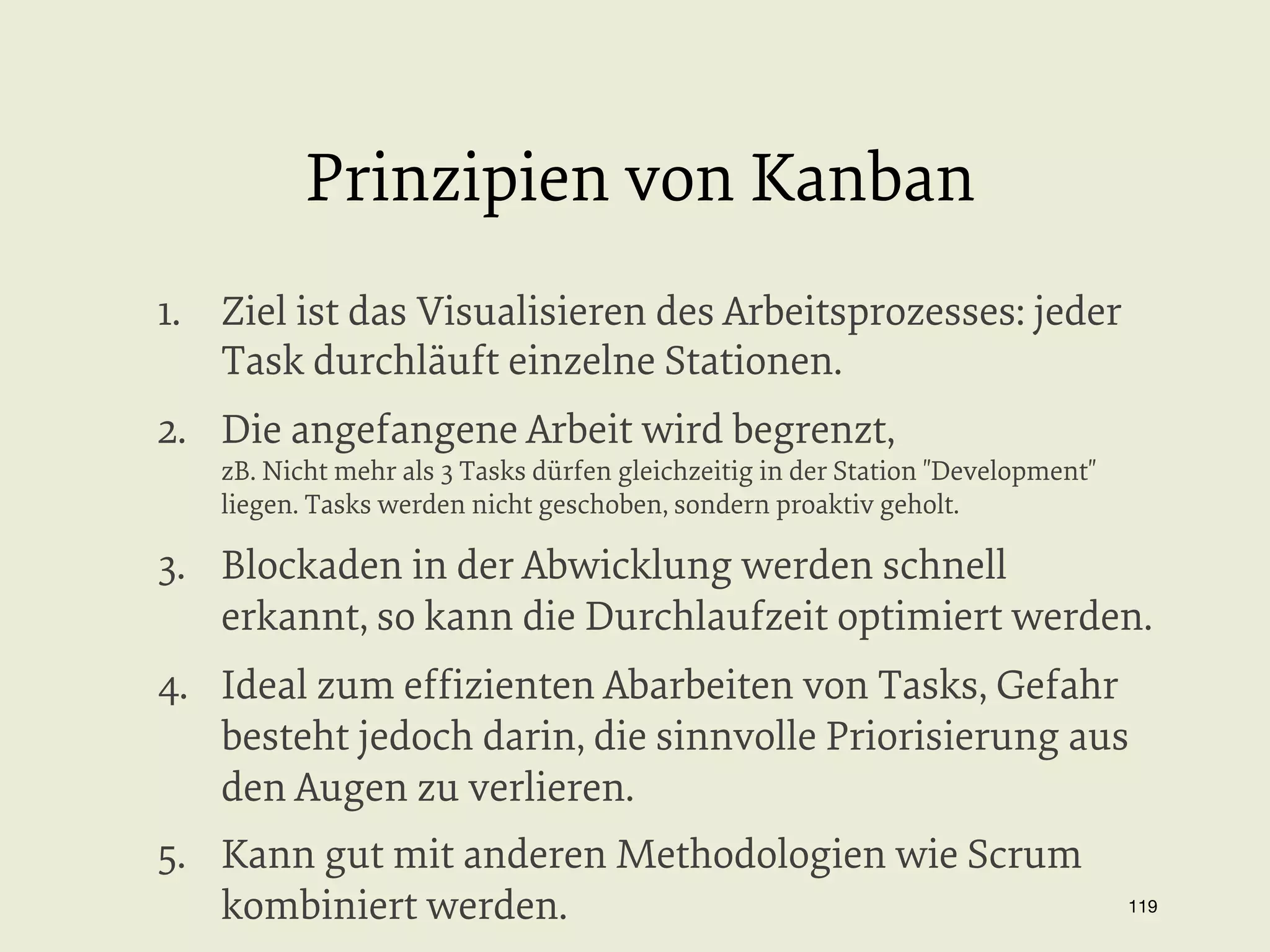 Prinzipien von Kanban
1.  Ziel ist das Visualisieren des Arbeitsprozesses: jeder
Task durchläuft einzelne Stationen.
2.  Die angefangene Arbeit wird begrenzt,

zB. Nicht mehr als 3 Tasks dürfen gleichzeitig in der Station "Development"
liegen. Tasks werden nicht geschoben, sondern proaktiv geholt.

3.  Blockaden in der Abwicklung werden schnell
erkannt, so kann die Durchlaufzeit optimiert werden.
4.  Ideal zum efﬁzienten Abarbeiten von Tasks, Gefahr
besteht jedoch darin, die sinnvolle Priorisierung aus
den Augen zu verlieren.
5.  Kann gut mit anderen Methodologien wie Scrum
kombiniert werden.

119


 
