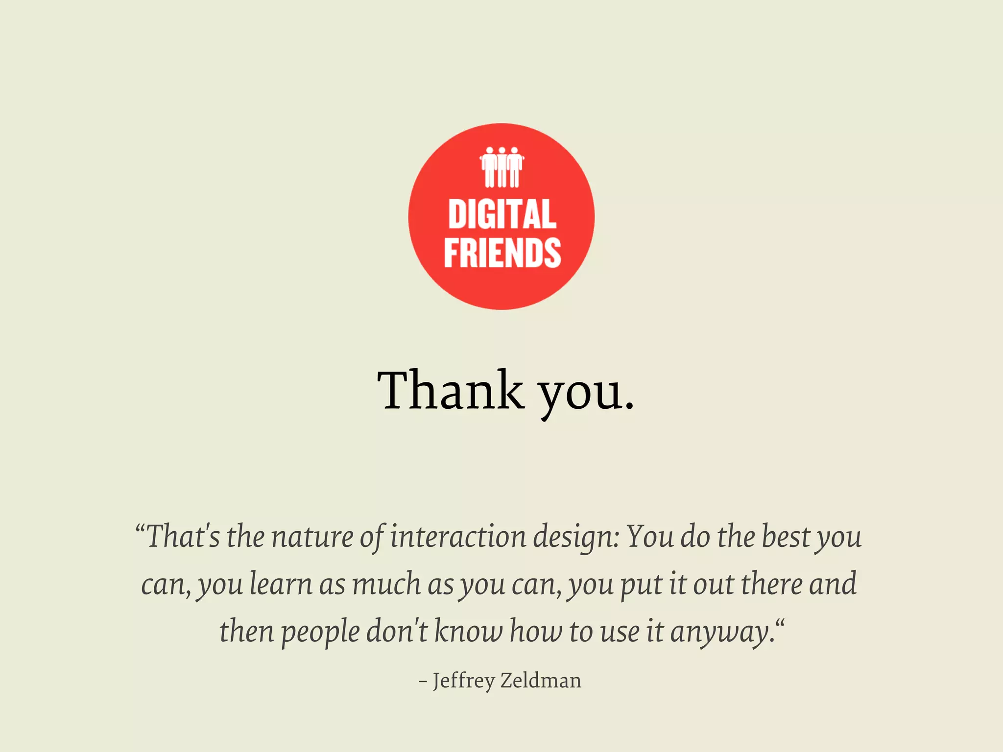 Thank you.
“That's the nature of interaction design: You do the best you
can, you learn as much as you can, you put it out there and
then people don't know how to use it anyway.“
– Jeffrey Zeldman

 