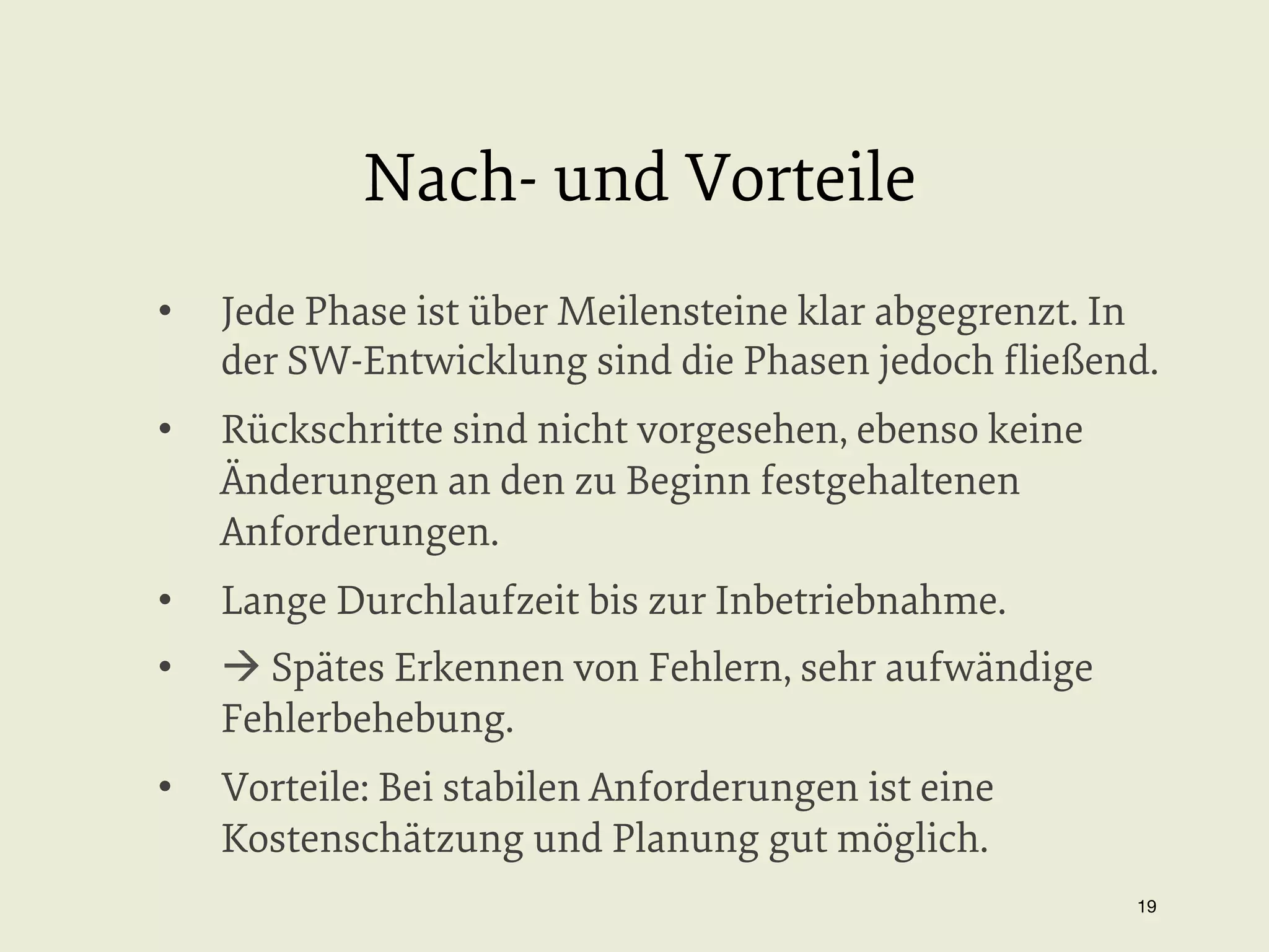 Nach- und Vorteile
• 

Jede Phase ist über Meilensteine klar abgegrenzt. In
der SW-Entwicklung sind die Phasen jedoch ﬂießend.

• 

Rückschritte sind nicht vorgesehen, ebenso keine
Änderungen an den zu Beginn festgehaltenen
Anforderungen.

• 

Lange Durchlaufzeit bis zur Inbetriebnahme.

• 

à Spätes Erkennen von Fehlern, sehr aufwändige
Fehlerbehebung.

• 

Vorteile: Bei stabilen Anforderungen ist eine
Kostenschätzung und Planung gut möglich.
19


 