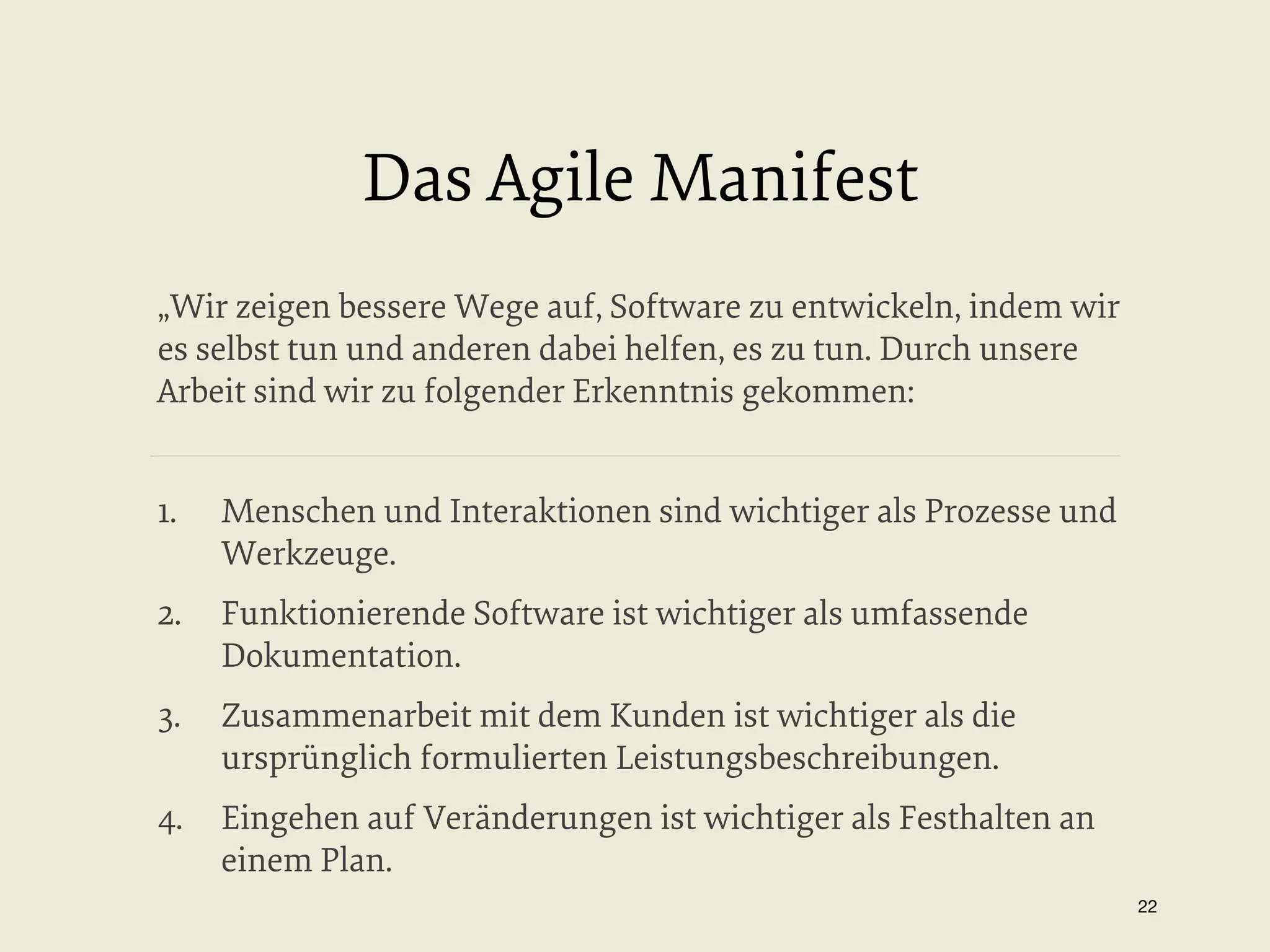 Das Agile Manifest
„Wir zeigen bessere Wege auf, Software zu entwickeln, indem wir
es selbst tun und anderen dabei helfen, es zu tun. Durch unsere
Arbeit sind wir zu folgender Erkenntnis gekommen:
1. 

Menschen und Interaktionen sind wichtiger als Prozesse und
Werkzeuge.

2.  Funktionierende Software ist wichtiger als umfassende
Dokumentation.
3. 

Zusammenarbeit mit dem Kunden ist wichtiger als die
ursprünglich formulierten Leistungsbeschreibungen.

4.  Eingehen auf Veränderungen ist wichtiger als Festhalten an
einem Plan.
22


 