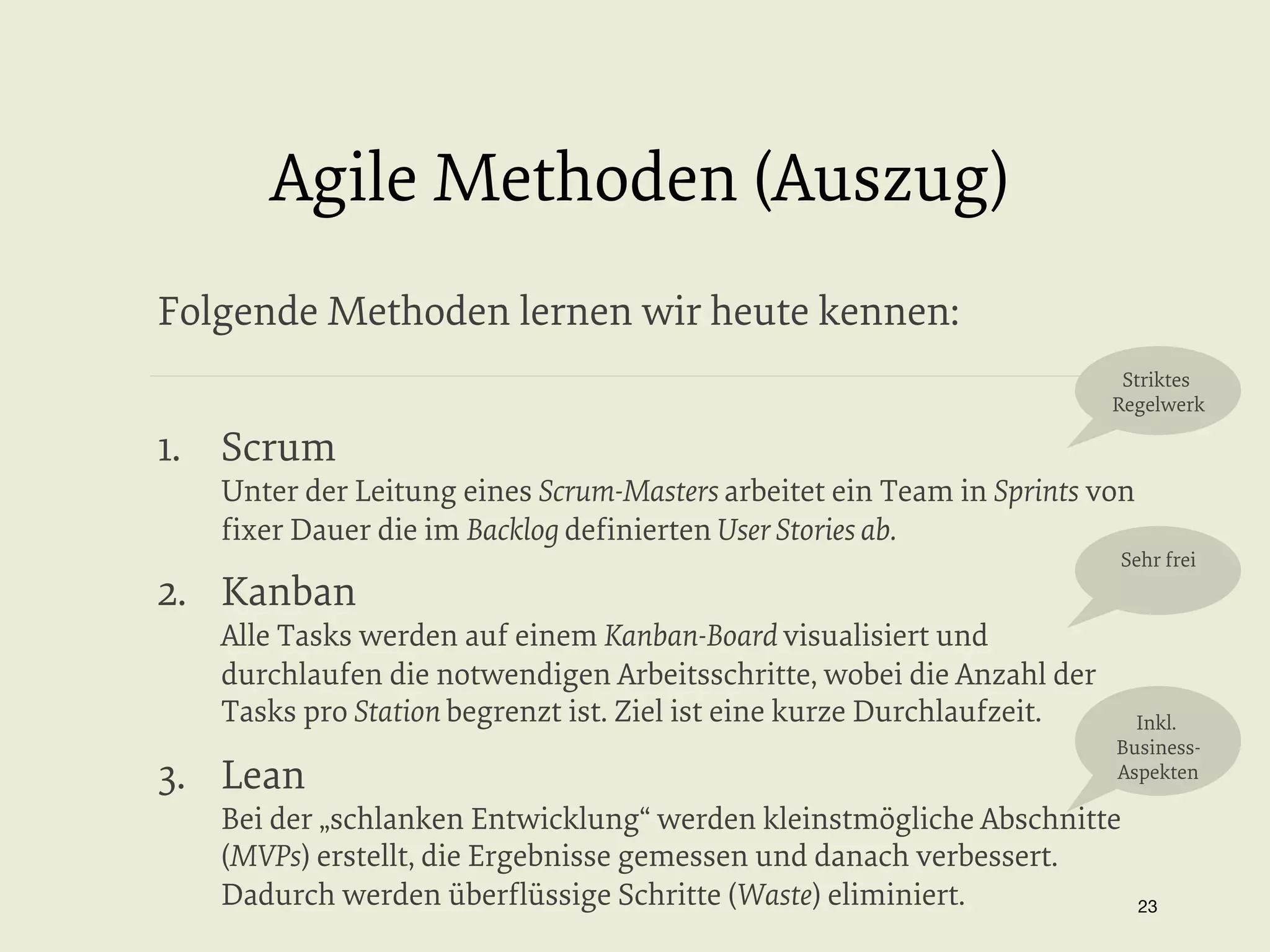 Agile Methoden (Auszug)
Folgende Methoden lernen wir heute kennen:
Striktes
Regelwerk

1.  Scrum

Unter der Leitung eines Scrum-Masters arbeitet ein Team in Sprints von
ﬁxer Dauer die im Backlog deﬁnierten User Stories ab.

2.  Kanban

Alle Tasks werden auf einem Kanban-Board visualisiert und
durchlaufen die notwendigen Arbeitsschritte, wobei die Anzahl der
Tasks pro Station begrenzt ist. Ziel ist eine kurze Durchlaufzeit.

3.  Lean

Sehr frei

Inkl.
BusinessAspekten

Bei der „schlanken Entwicklung“ werden kleinstmögliche Abschnitte
(MVPs) erstellt, die Ergebnisse gemessen und danach verbessert.
Dadurch werden überﬂüssige Schritte (Waste) eliminiert.

23


 