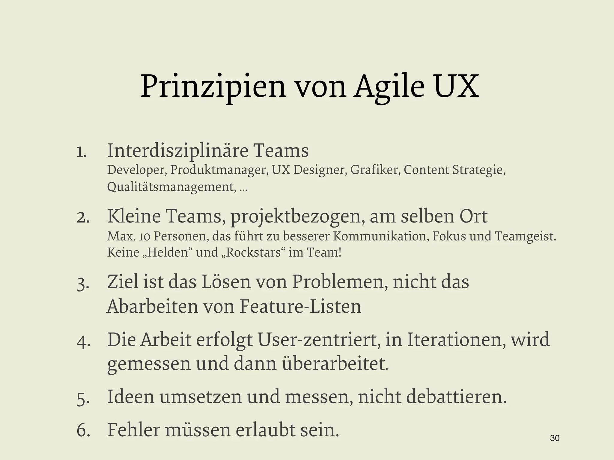 Prinzipien von Agile UX
1.  Interdisziplinäre Teams

Developer, Produktmanager, UX Designer, Graﬁker, Content Strategie,
Qualitätsmanagement, ...

2.  Kleine Teams, projektbezogen, am selben Ort

Max. 10 Personen, das führt zu besserer Kommunikation, Fokus und Teamgeist.
Keine „Helden“ und „Rockstars“ im Team!

3.  Ziel ist das Lösen von Problemen, nicht das
Abarbeiten von Feature-Listen
4.  Die Arbeit erfolgt User-zentriert, in Iterationen, wird
gemessen und dann überarbeitet.
5.  Ideen umsetzen und messen, nicht debattieren.
6.  Fehler müssen erlaubt sein.

30


 