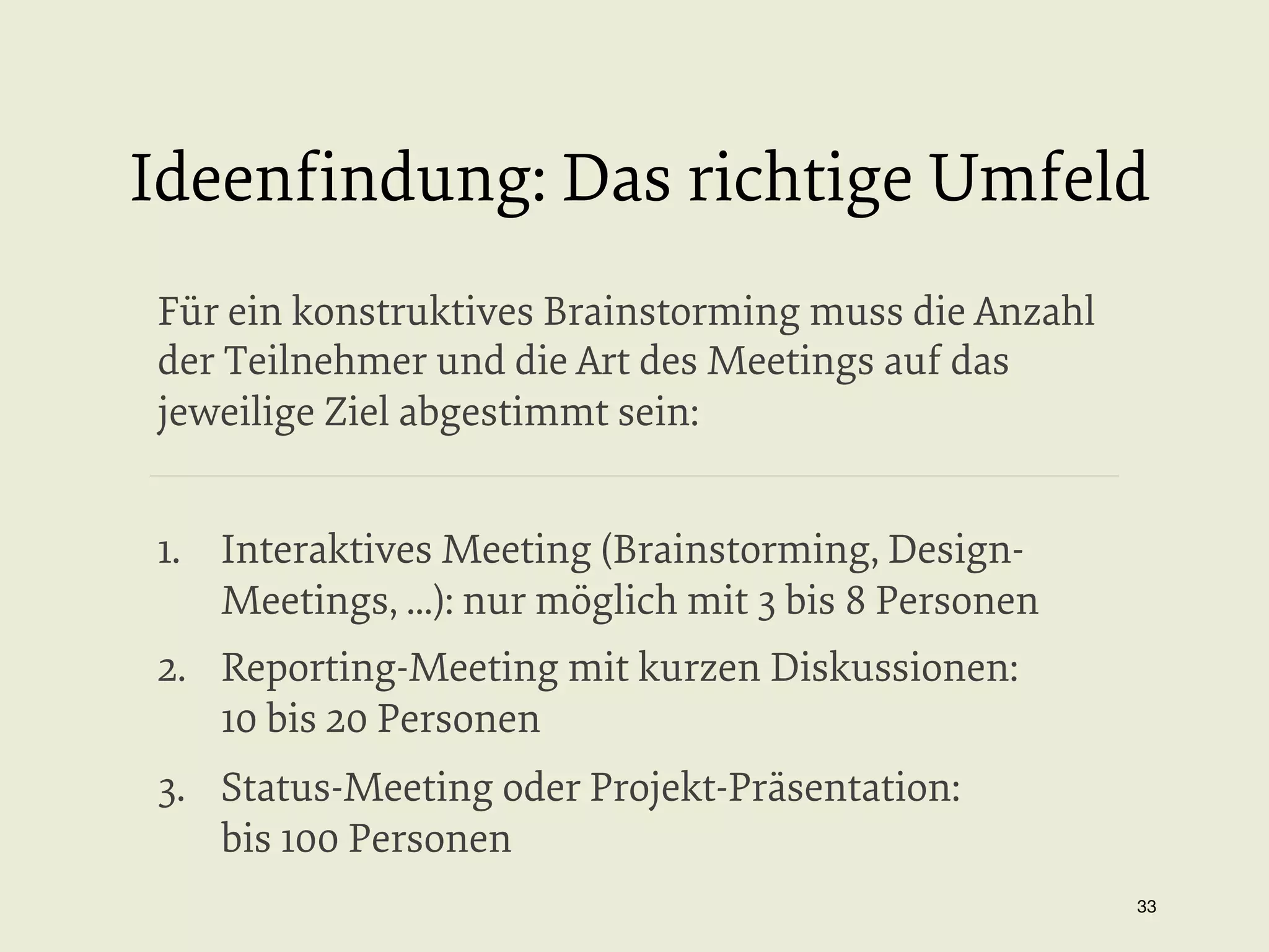 Ideenﬁndung: Das richtige Umfeld
Für ein konstruktives Brainstorming muss die Anzahl
der Teilnehmer und die Art des Meetings auf das
jeweilige Ziel abgestimmt sein:
1.  Interaktives Meeting (Brainstorming, DesignMeetings, ...): nur möglich mit 3 bis 8 Personen
2.  Reporting-Meeting mit kurzen Diskussionen:
10 bis 20 Personen
3.  Status-Meeting oder Projekt-Präsentation:
bis 100 Personen
33


 