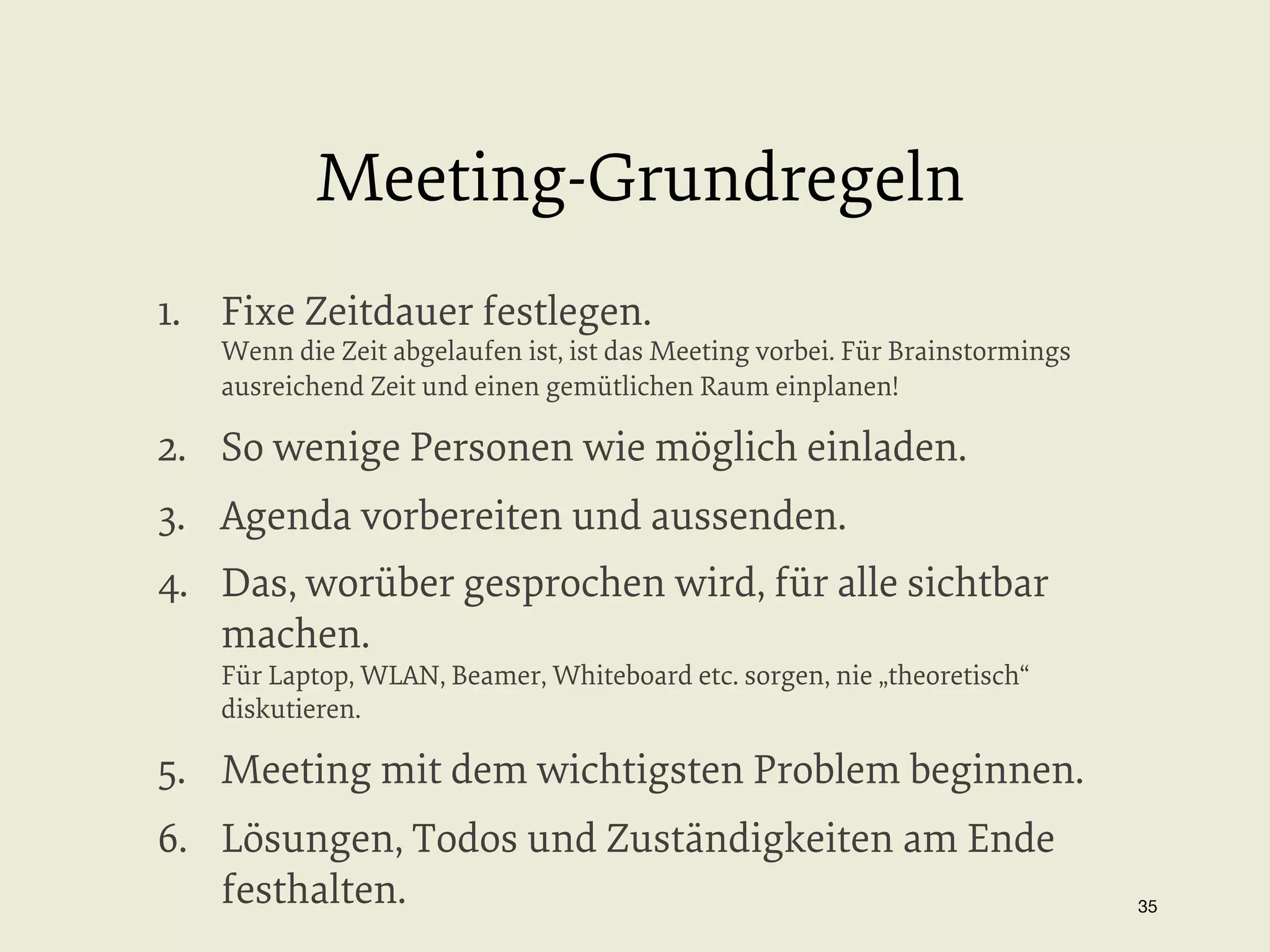 Meeting-Grundregeln
1.  Fixe Zeitdauer festlegen.

Wenn die Zeit abgelaufen ist, ist das Meeting vorbei. Für Brainstormings
ausreichend Zeit und einen gemütlichen Raum einplanen!

2.  So wenige Personen wie möglich einladen.
3.  Agenda vorbereiten und aussenden.
4.  Das, worüber gesprochen wird, für alle sichtbar
machen.
Für Laptop, WLAN, Beamer, Whiteboard etc. sorgen, nie „theoretisch“
diskutieren.

5.  Meeting mit dem wichtigsten Problem beginnen.
6.  Lösungen, Todos und Zuständigkeiten am Ende
festhalten.

35


 