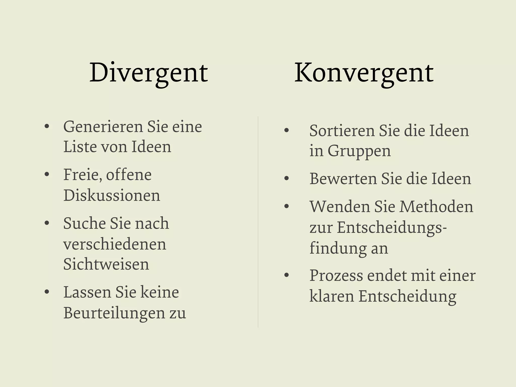 Divergent

Konvergent

•  Generieren Sie eine
Liste von Ideen

• 

Sortieren Sie die Ideen
in Gruppen

•  Freie, offene
Diskussionen

• 

Bewerten Sie die Ideen

• 

Wenden Sie Methoden
zur Entscheidungsﬁndung an

• 

Prozess endet mit einer
klaren Entscheidung

•  Suche Sie nach
verschiedenen
Sichtweisen
•  Lassen Sie keine
Beurteilungen zu

 