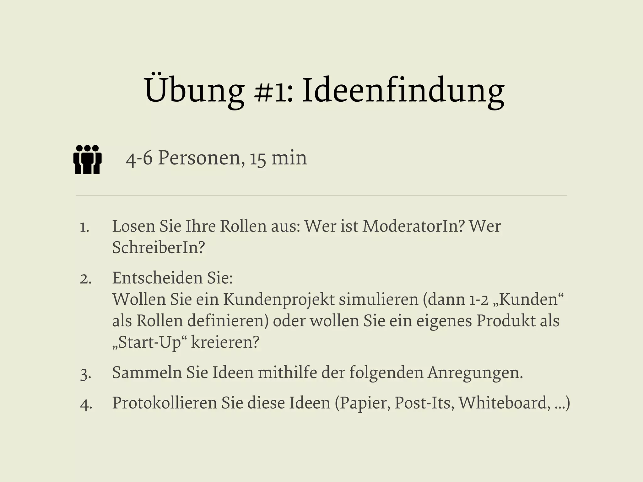 Übung #1: Ideenﬁndung
4-6 Personen, 15 min
1. 

Losen Sie Ihre Rollen aus: Wer ist ModeratorIn? Wer
SchreiberIn?

2.  Entscheiden Sie:
Wollen Sie ein Kundenprojekt simulieren (dann 1-2 „Kunden“
als Rollen deﬁnieren) oder wollen Sie ein eigenes Produkt als
„Start-Up“ kreieren?
3. 

Sammeln Sie Ideen mithilfe der folgenden Anregungen.

4.  Protokollieren Sie diese Ideen (Papier, Post-Its, Whiteboard, ...)

 
