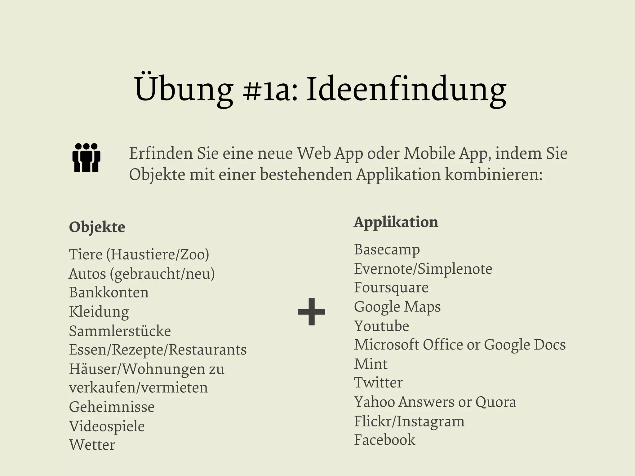 Übung #1a: Ideenﬁndung
Erﬁnden Sie eine neue Web App oder Mobile App, indem Sie
Objekte mit einer bestehenden Applikation kombinieren:
Objekte

Applikation

Tiere (Haustiere/Zoo)
Autos (gebraucht/neu)
Bankkonten
Kleidung
Sammlerstücke
Essen/Rezepte/Restaurants
Häuser/Wohnungen zu
verkaufen/vermieten
Geheimnisse
Videospiele
Wetter

Basecamp
Evernote/Simplenote
Foursquare
Google Maps
Youtube
Microsoft Ofﬁce or Google Docs
Mint
Twitter
Yahoo Answers or Quora
Flickr/Instagram
Facebook

+

 